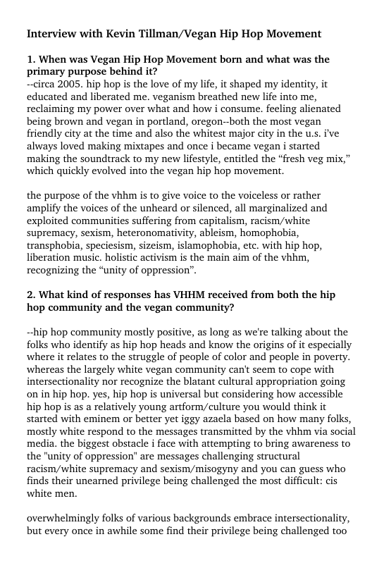 Interview with Kevin Tillman/Vegan Hip Hop Movement  1. When was Vegan Hip Hop Movement born and what was the primary purpose behind it?  —circa 2005. hip hop is the love of my life, it shaped my identity, it educated and liberated me. veganism breathed new life into me, reclaiming my power over what and how i consume. feeling alicnated being brown and vegan in portland, oregon--both the most vegan friendly city at the time and also the whitest major city in the us. ive always loved making mixtapes and once i became vegan i started making the soundirack to my new lifestyle, entitled the “fresh veg mix,” which quickly evolved into the vegan hip hop movement.  the purpose of the vhhm i to give voice to the voiceless or rather amplify the voices of the unheard or silenced, all marginalized and exploited communities suffering from capitalism, racism/white supremacy, sexism, heteronomativity, ableism, homophobia, transphobia, speciesism, sizeism, islamophobia, etc. with hip hop, liberation music. holistic activism s the main aim of the vhhm, recognizing the “unity of oppression’”.  2. What kind of responses has VHHM received from both the hip hop community and the vegan community?  hip hop community mostly positive, as long as we’re talking about the folks who identify as hip hop heads and know the origins of it especially where it relates to the struggle of people of color and people in poverty. whereas the largely white vegan community can’t seem to cope with intersectionality nor recognize the blatant cultural appropriation going onin hip hop. yes, hip hop is universal but considering how accessible hip hop s as a relatively young artform/culture you would think it started with eminem or better yet iggy azaela based on how many folks, mostly white respond to the messages transmitted by the vhhm via social media. the biggest obstacle i face with attempting to bring awareness to the "unity of oppression” are messages challenging structural racism/white supremacy and sexism/misogyny and you can guess who finds their uncarned privilege being challenged the most difficult: cis white men.  overwhelmingly folks of various backgrounds embrace intersectionality, but every once in awhile some find their privilege being challenged too 